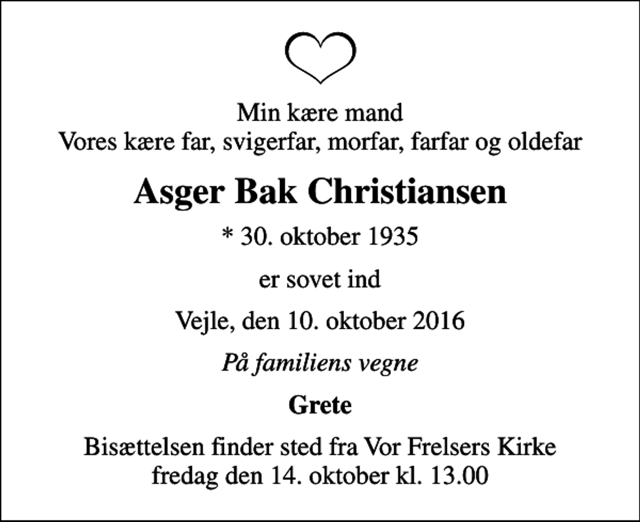 <p>Min kære mand Vores kære far, svigerfar, morfar, farfar og oldefar<br />Asger Bak Christiansen<br />* 30. oktober 1935<br />er sovet ind<br />Vejle, den 10. oktober 2016<br />På familiens vegne<br />Grete<br />Bisættelsen finder sted fra Vor Frelsers Kirke fredag den 14. oktober kl. 13.00</p>
