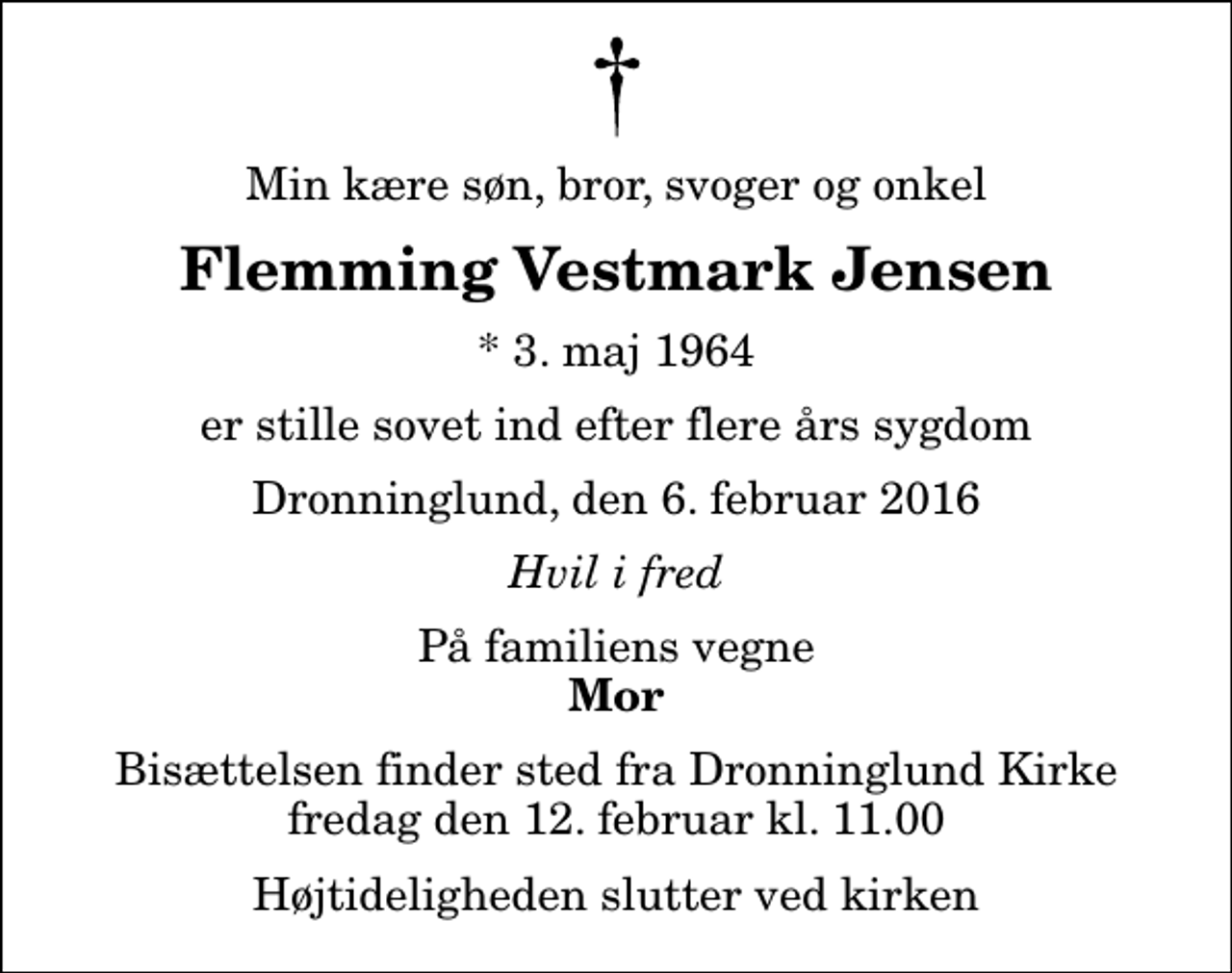 <p>Min kære søn, bror, svoger og onkel<br />Flemming Vestmark Jensen<br />* 3. maj 1964<br />er stille sovet ind efter flere års sygdom<br />Dronninglund, den 6. februar 2016<br />Hvil i fred<br />På familiens vegne<br />Mor<br />Bisættelsen finder sted fra Dronninglund Kirke fredag den 12. februar kl. 11.00 Højtideligheden slutter ved kirken</p>
