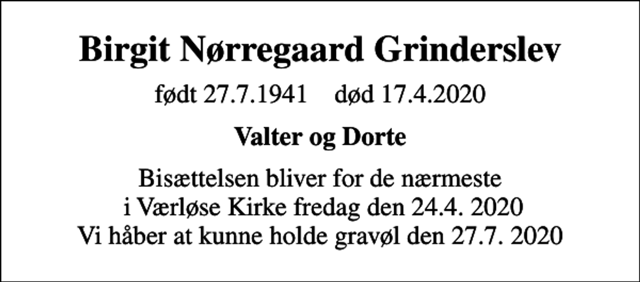 <p>Birgit Nørregaard Grinderslev<br />født 27.7.1941 død 17.4.2020<br />Valter og Dorte<br />Bisættelsen bliver for de nærmeste i Værløse Kirke fredag den 24.4. 2020 Vi håber at kunne holde gravøl den 27.7. 2020</p>