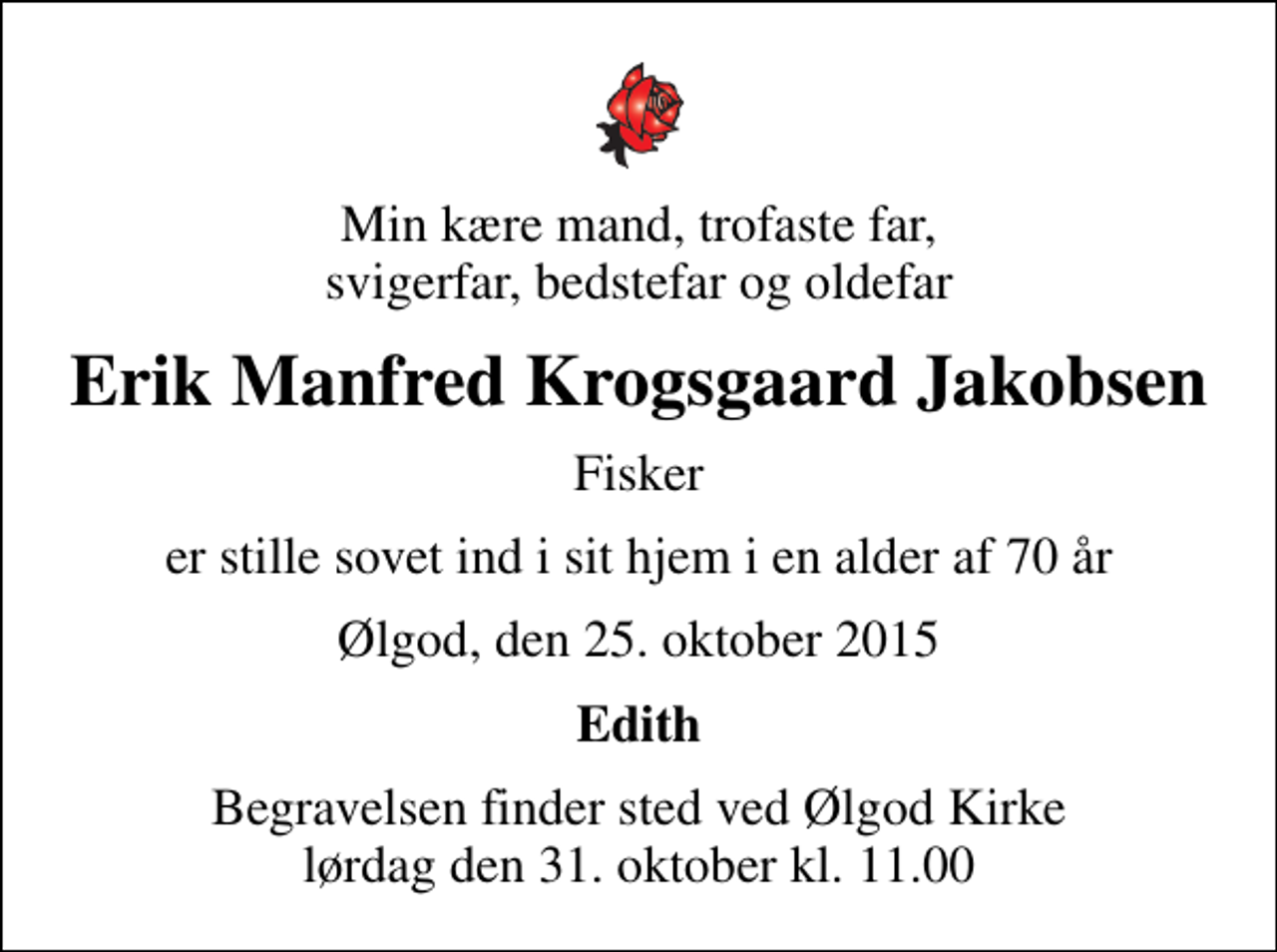 <p>Min kære mand, trofaste far, svigerfar, bedstefar og oldefar<br />Erik Manfred Krogsgaard Jakobsen<br />Fisker<br />er stille sovet ind i sit hjem i en alder af 70 år<br />Ølgod, den 25. oktober 2015<br />Edith<br />Begravelsen har fundet sted</p>