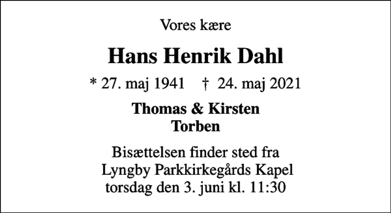 <p>Vores kære<br />Hans Henrik Dahl<br />* 27. maj 1941 ✝ 24. maj 2021<br />Thomas &amp; Kirsten Torben<br />Bisættelsen finder sted fra Lyngby Parkkirkegårds Kapel torsdag den 3. juni kl. 11:30</p>