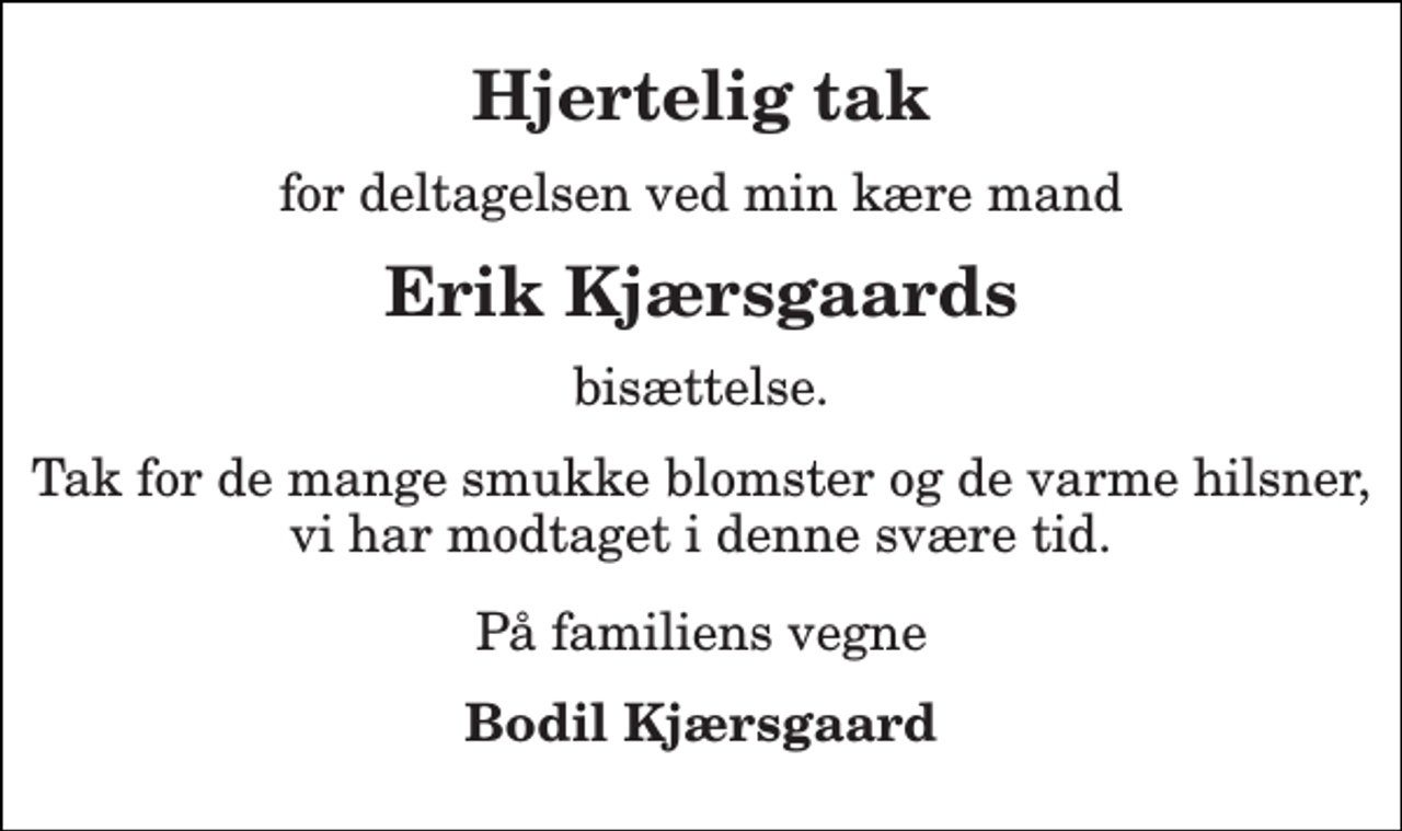 <p>Hjertelig tak<br />for deltagelsen ved min kære mand<br />Erik Kjærsgaards<br />bisættelse.<br />Tak for de mange smukke blomster og de varme hilsner, vi har modtaget i denne svære tid.<br />På familiens vegne<br />Bodil Kjærsgaard</p>