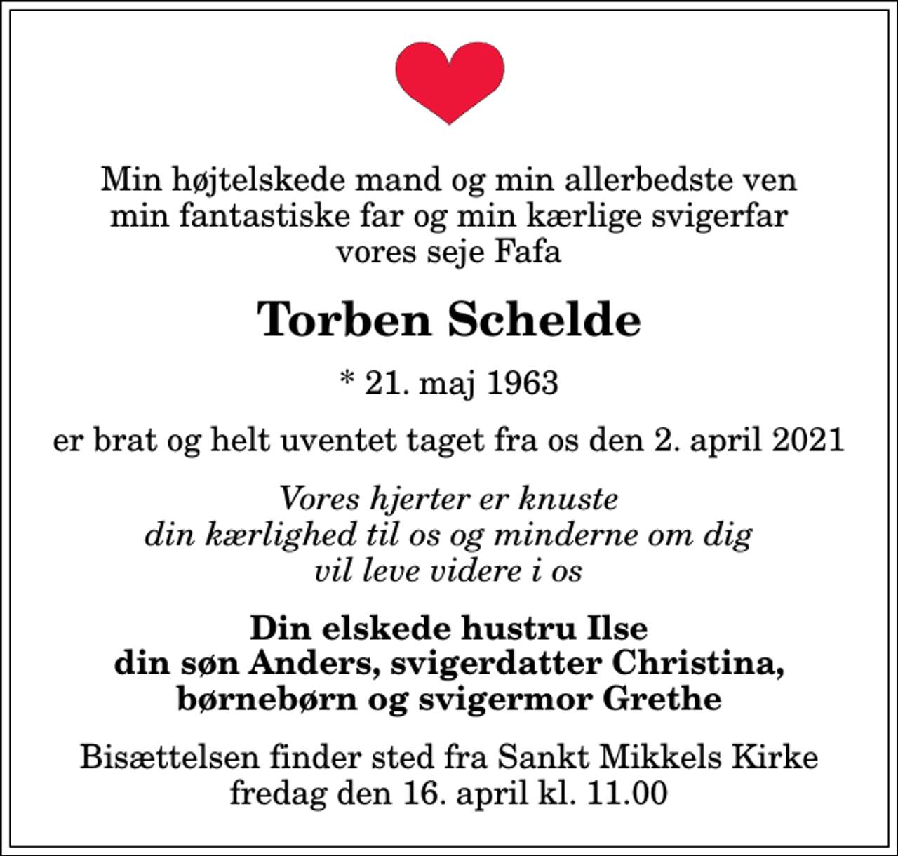 <p>Min højtelskede mand og min allerbedste ven min fantastiske far og min kærlige svigerfar vores seje Fafa<br />Torben Schelde<br />* 21. maj 1963<br />er brat og helt uventet taget fra os den 2. april 2021<br />Vores hjerter er knuste din kærlighed til os og minderne om dig vil leve videre i os<br />Din elskede hustru Ilse din søn Anders, svigerdatter Christina, børnebørn og svigermor Grethe<br />Bisættelsen finder sted fra Sankt Mikkels Kirke fredag den 16. april kl. 11.00</p>