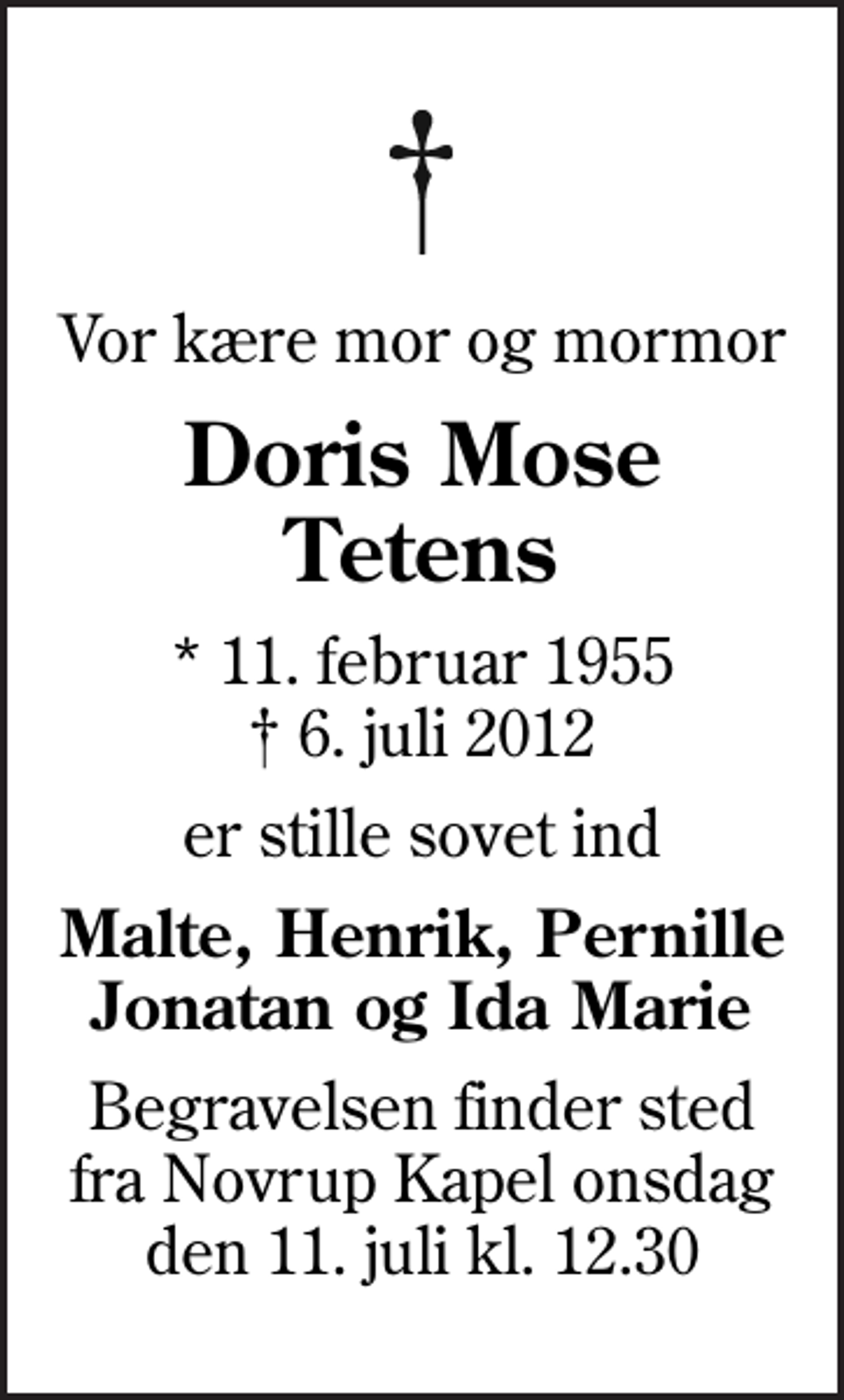 <p>Vor kære mor og mormor<br />Doris Mose Tetens<br />* 11. februar 1955<br />✝ 6. juli 2012<br />er stille sovet ind<br />Malte, Henrik, Pernille Jonatan og Ida Marie<br />Begravelsen finder sted fra Novrup Kapel onsdag den 11. juli kl. 12.30</p>