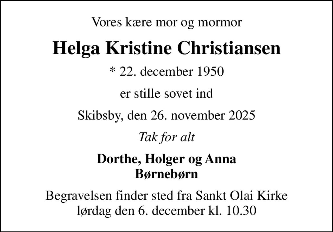 Vores kære mor og mormor
Helga Kristine Christiansen
* 22. december 1950
er stille sovet ind
Skibsby, den 26. november 2025
Tak for alt
Dorthe, Holger og Anna Børnebørn
Begravelsen finder sted fra Sankt Olai Kirke  lørdag den 6. december kl. 10.30