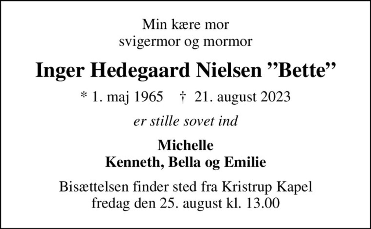 Min kære mor svigermor og mormor
Inger Hedegaard Nielsen Bette
* 1. maj 1965    ✝ 21. august 2023
er stille sovet ind
Michelle Kenneth, Bella og Emilie
Bisættelsen finder sted fra Kristrup Kapel  fredag den 25. august kl. 13.00