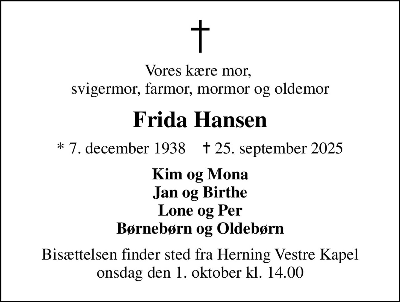 Vores kære mor,  svigermor, farmor, mormor og oldemor
Frida Hansen
* 7. december 1938    ✝ 25. september 2025
Kim og Mona Jan og Birthe Lone og Per Børnebørn og Oldebørn
Bisættelsen finder sted fra Herning Vestre Kapel  onsdag den 1. oktober kl. 14.00