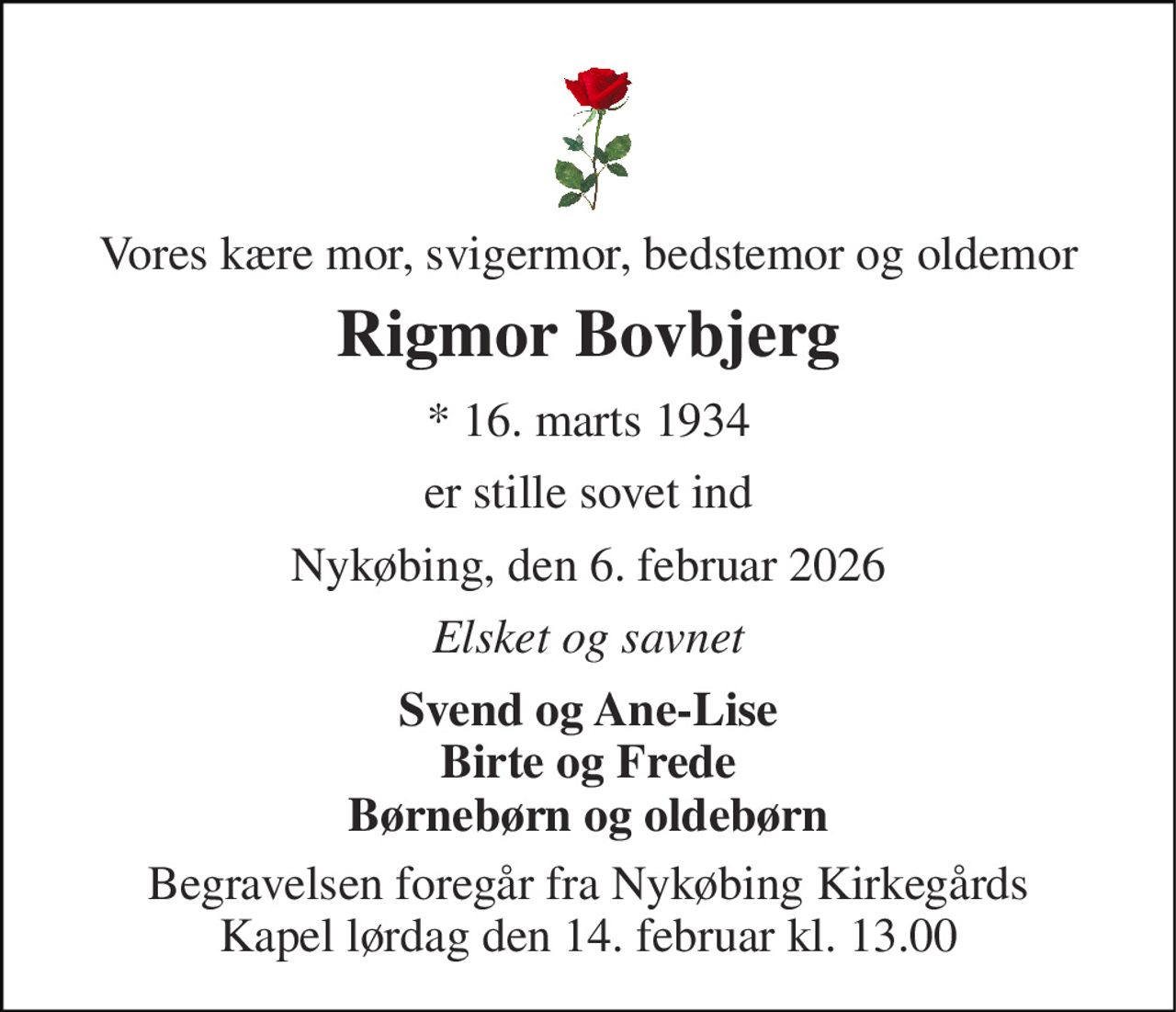 Vores kære mor, svigermor, bedstemor og oldemor 
Rigmor Bovbjerg 
* 16. marts 1934 
er stille sovet ind 
Nykøbing, den 6. februar 2026 
Elsket og savnet 
Svend og Ane-Lise Birte og Frede Børnebørn og oldebørn 
Begravelsen foregår fra Nykøbing Kirkegårds Kapel lørdag den 14. februar kl. 13.00