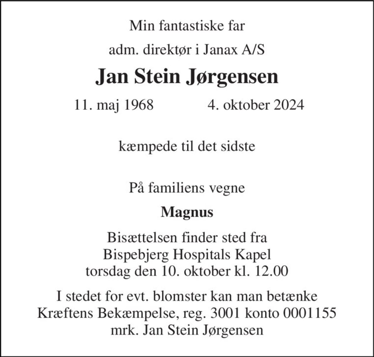 Min fantastiske far 
adm. direktør i Janax A/S 
Jan Stein Jørgensen 
 11. maj 1968​              4. oktober 2024 
 kæmpede til det sidste  
På familiens vegne 
Magnus 
Bisættelsen​ finder sted fra Bispebjerg Hospitals Kapel​ torsdag den 10. oktober​ kl. 12.00 
I stedet for evt. blomster kan man betænke Kræftens Bekæmpelse, reg. 3001 konto 0001155 mrk. Jan Stein Jørgensen