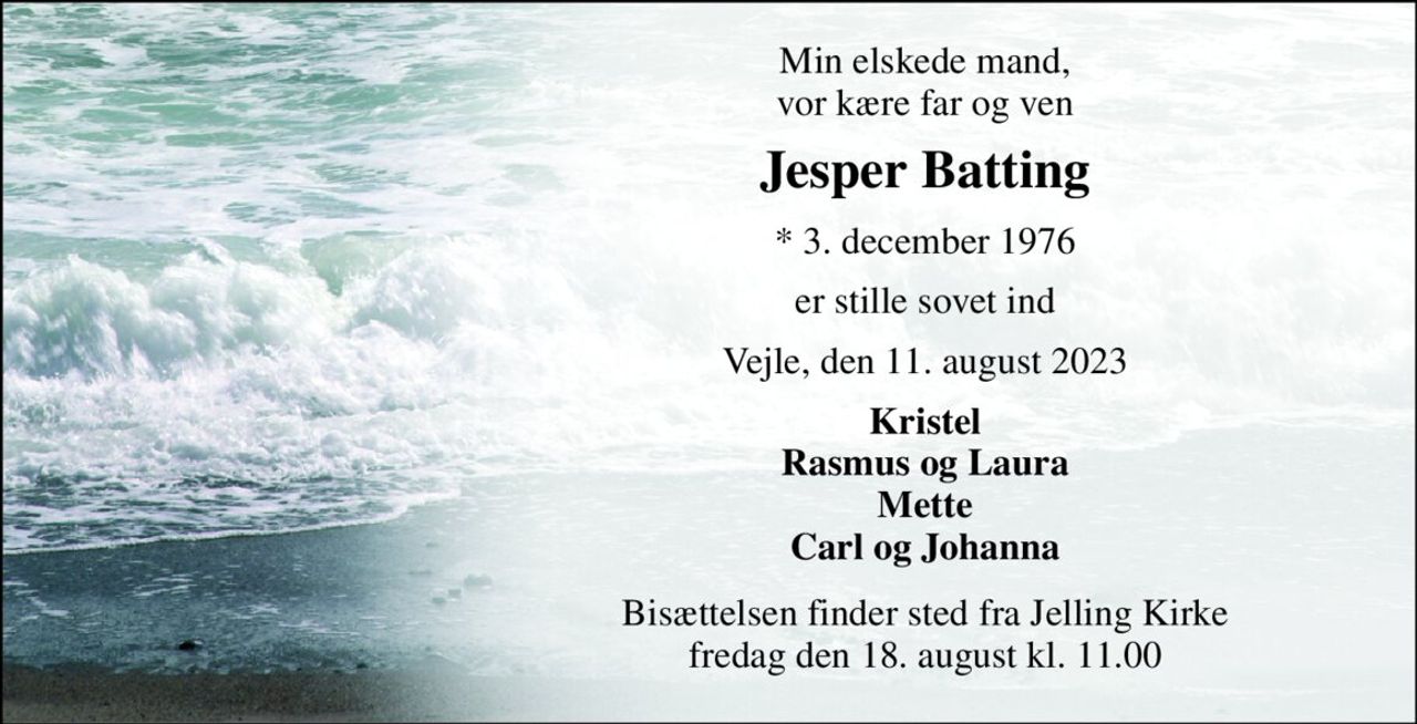 Min elskede mand, vor kære far og ven 
Jesper Batting 
*​ 3. december 1976 
er stille sovet ind 
Vejle, den 11. august 2023 
Kristel Rasmus og Laura Mette Carl og Johanna 
Bisættelsen​ finder sted fra Jelling Kirke​ fredag den 18. august​ kl. 11.00