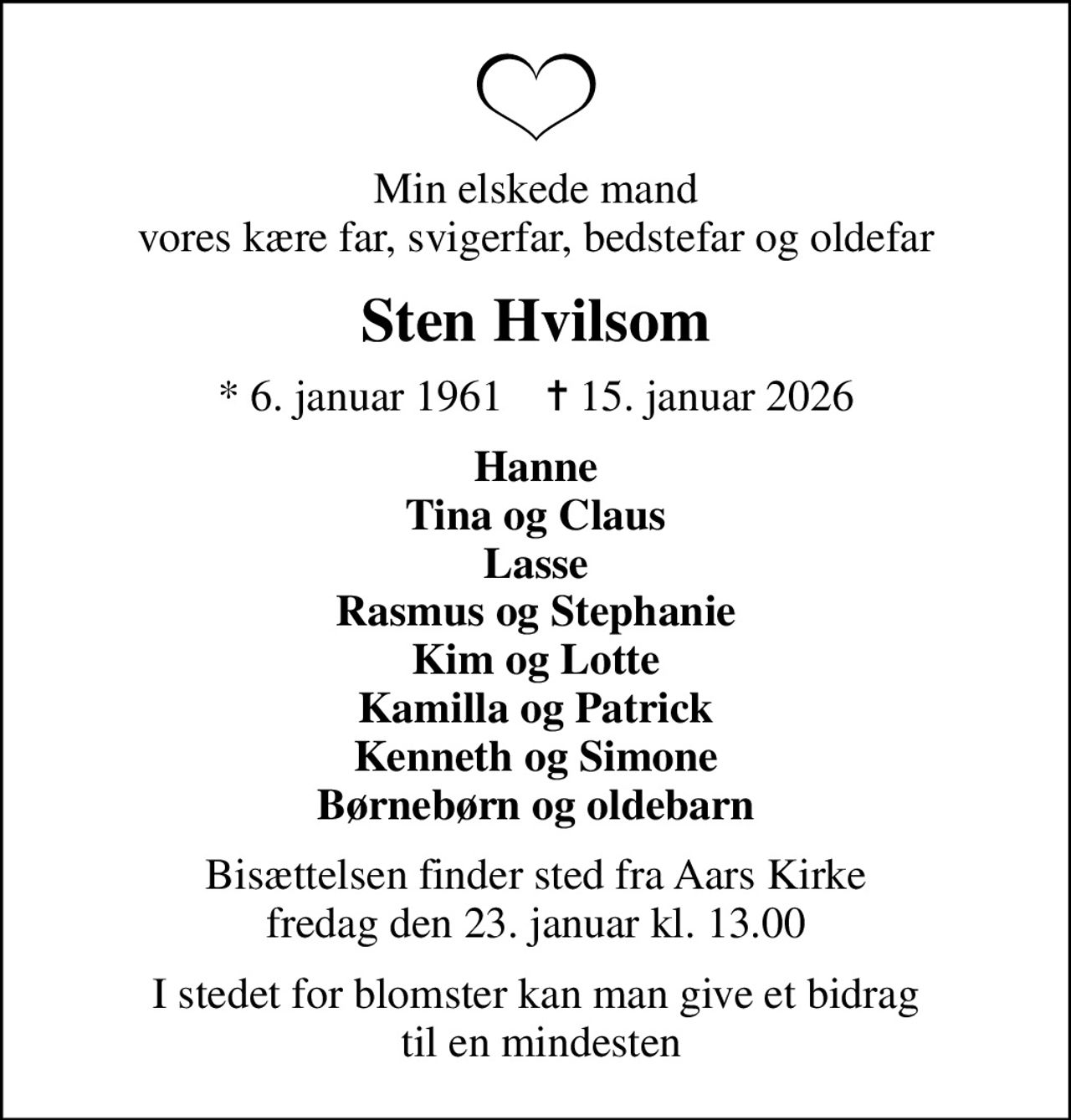 Min elskede mand vores kære far, svigerfar, bedstefar og oldefar
Sten Hvilsom
* 6. januar 1961    ✝ 15. januar 2026
Hanne Tina og Claus Lasse Rasmus og Stephanie Kim og Lotte Kamilla og Patrick Kenneth og Simone Børnebørn og oldebarn
Bisættelsen finder sted fra Aars Kirke  fredag den 23. januar kl. 13.00 
I stedet for blomster kan man give et bidrag  til en mindesten