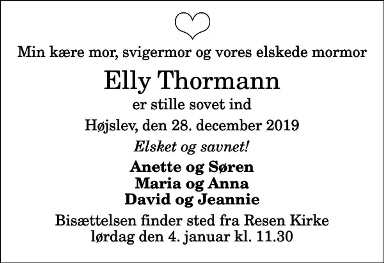 <p>Min kære mor, svigermor og vores elskede mormor<br />Elly Thormann<br />er stille sovet ind<br />Højslev, den 28. december 2019<br />Elsket og savnet!<br />Anette og Søren Maria og Anna David og Jeannie<br />Bisættelsen finder sted fra Resen Kirke lørdag den 4. januar kl. 11.30</p>