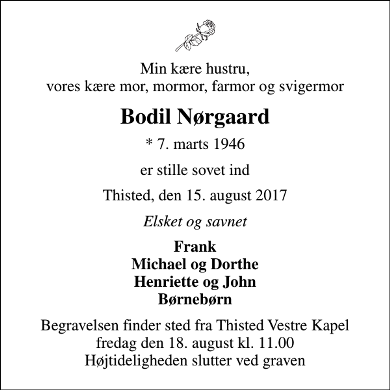 <p>Min kære hustru, vores kære mor, mormor, farmor og svigermor<br />Bodil Nørgaard<br />* 7. marts 1946<br />er stille sovet ind<br />Thisted, den 15. august 2017<br />Elsket og savnet<br />Frank Michael og Dorthe Henriette og John Børnebørn<br />Begravelsen finder sted fra Thisted Vestre Kapel fredag den 18. august kl. 11.00 Højtideligheden slutter ved graven</p>