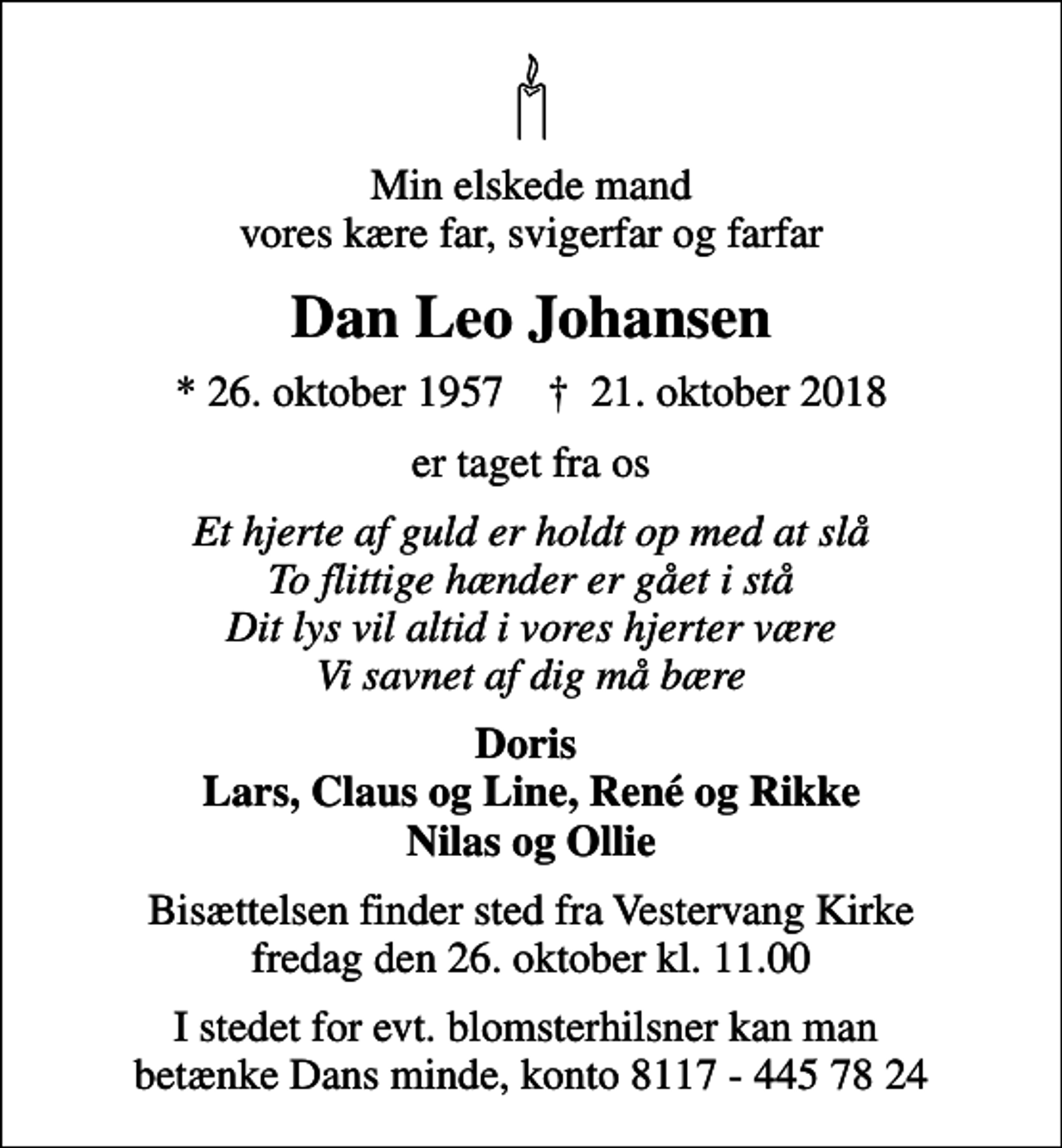 <p>Min elskede mand vores kære far, svigerfar og farfar<br />Dan Leo Johansen<br />* 26. oktober 1957 ✝ 21. oktober 2018<br />er taget fra os<br />Et hjerte af guld er holdt op med at slå To flittige hænder er gået i stå Dit lys vil altid i vores hjerter være Vi savnet af dig må bære<br />Doris Lars, Claus og Line, René og Rikke Nilas og Ollie<br />Bisættelsen finder sted fra Vestervang Kirke fredag den 26. oktober kl. 11.00<br />I stedet for evt. blomsterhilsner kan man betænke Dans minde, konto 8117 - 445 78 24</p>