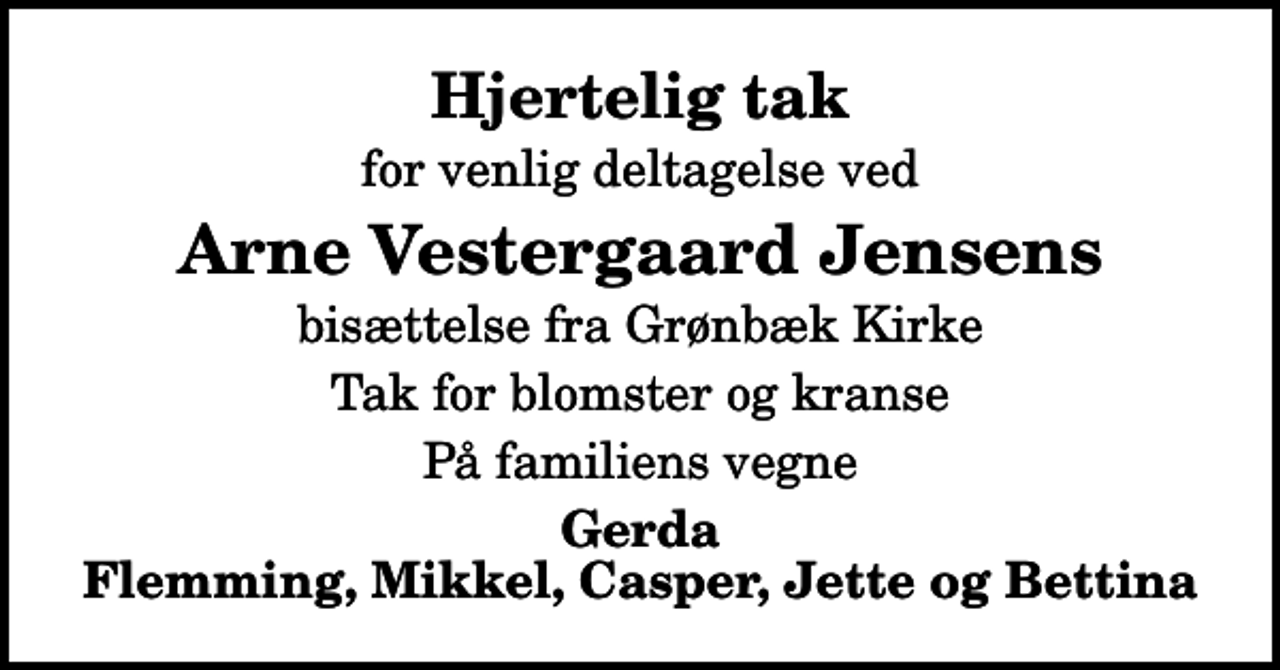<p>Hjertelig tak<br />for venlig deltagelse ved<br />Arne Vestergaard Jensens<br />bisættelse fra Grønbæk Kirke<br />Tak for blomster og kranse<br />På familiens vegne<br />Gerda Flemming, Mikkel, Casper, Jette og Bettina</p>