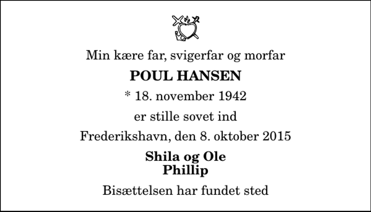 <p>Min kære far, svigerfar og morfar<br />Poul Hansen<br />* 18. november 1942<br />er stille sovet ind<br />Frederikshavn, den 8. oktober 2015<br />Shila og Ole Phillip<br />Bisættelsen har fundet sted</p>