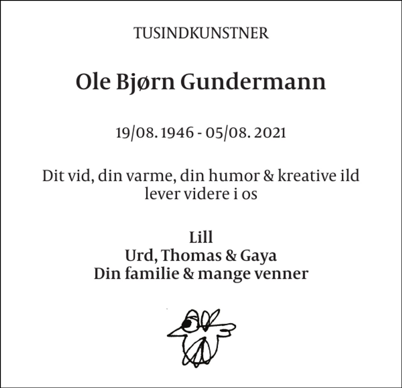 <p>TUSINDKUNSTNER<br />Ole Bjørn Gundermann<br />19/08. 1946 - 05/08. 2021<br />Dit vid, din varme, din humor &amp; kreative ild lever videre i os<br />Lill Urd, Thomas &amp; Gaya Din familie &amp; mange venner</p>