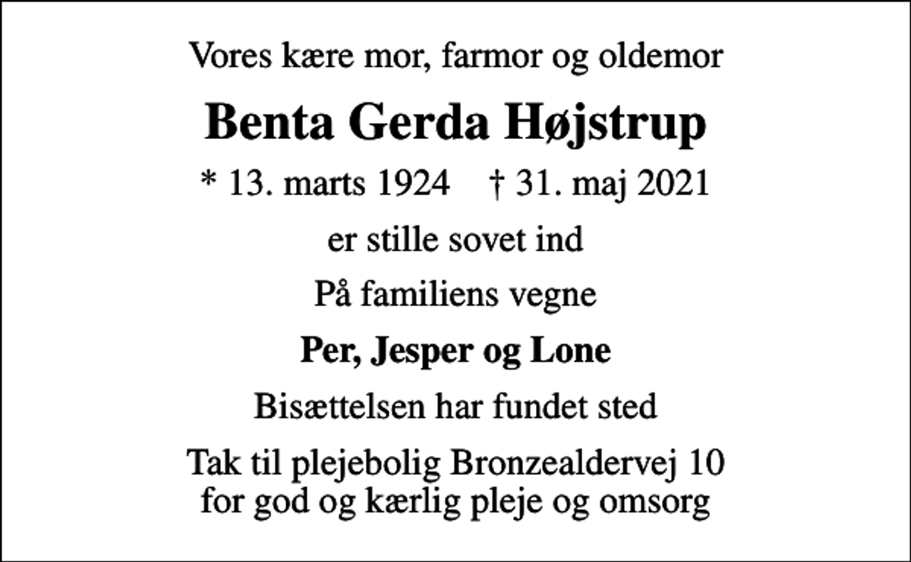 <p>Vores kære mor, farmor og oldemor<br />Benta Gerda Højstrup<br />* 13. marts 1924 ✝ 31. maj 2021<br />er stille sovet ind<br />På familiens vegne<br />Per, Jesper og Lone<br />Bisættelsen har fundet sted<br />Tak til plejebolig Bronzealdervej 10 for god og kærlig pleje og omsorg</p>
