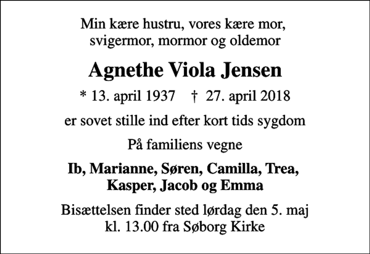 <p>Min kære hustru, vores kære mor, svigermor, mormor og oldemor<br />Agnethe Viola Jensen<br />* 13. april 1937 ✝ 27. april 2018<br />er sovet stille ind efter kort tids sygdom<br />På familiens vegne<br />Ib, Marianne, Søren, Camilla, Trea, Kasper, Jacob og Emma<br />Bisættelsen finder sted lørdag den 5. maj kl. 13.00 fra Søborg Kirke</p>