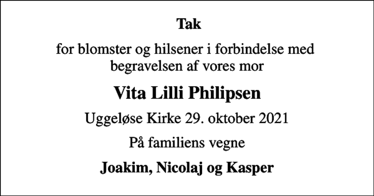 <p>Tak<br />for blomster og hilsener i forbindelse med begravelsen af vores mor<br />Vita Lilli Philipsen<br />Uggeløse Kirke 29. oktober 2021<br />På familiens vegne<br />Joakim, Nicolaj og Kasper</p>