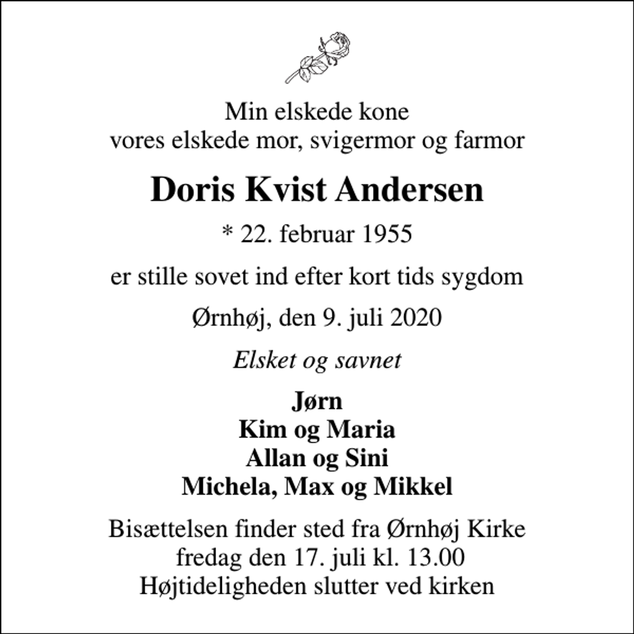 <p>Min elskede kone vores elskede mor, svigermor og farmor<br />Doris Kvist Andersen<br />* 22. februar 1955<br />er stille sovet ind efter kort tids sygdom<br />Ørnhøj, den 9. juli 2020<br />Elsket og savnet<br />Jørn Kim og Maria Allan og Sini Michela, Max og Mikkel<br />Bisættelsen finder sted fra Ørnhøj Kirke fredag den 17. juli kl. 13.00 Højtideligheden slutter ved kirken</p>