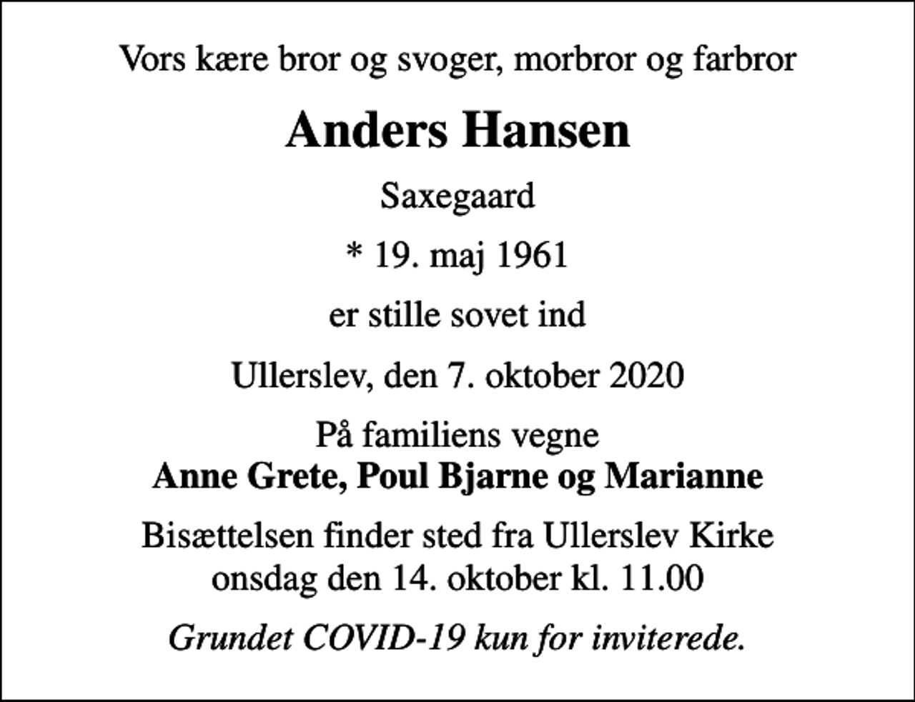 <p>Vors kære bror og svoger, morbror og farbror<br />Anders Hansen<br />Saxegaard<br />* 19. maj 1961<br />er stille sovet ind<br />Ullerslev, den 7. oktober 2020<br />På familiens vegne <em>Anne Grete, Poul Bjarne og Marianne<br />Bisættelsen finder sted fra Ullerslev Kirke onsdag den 14. oktober kl. 11.00<br />Grundet COVID-19 kun for inviterede.</em></p>