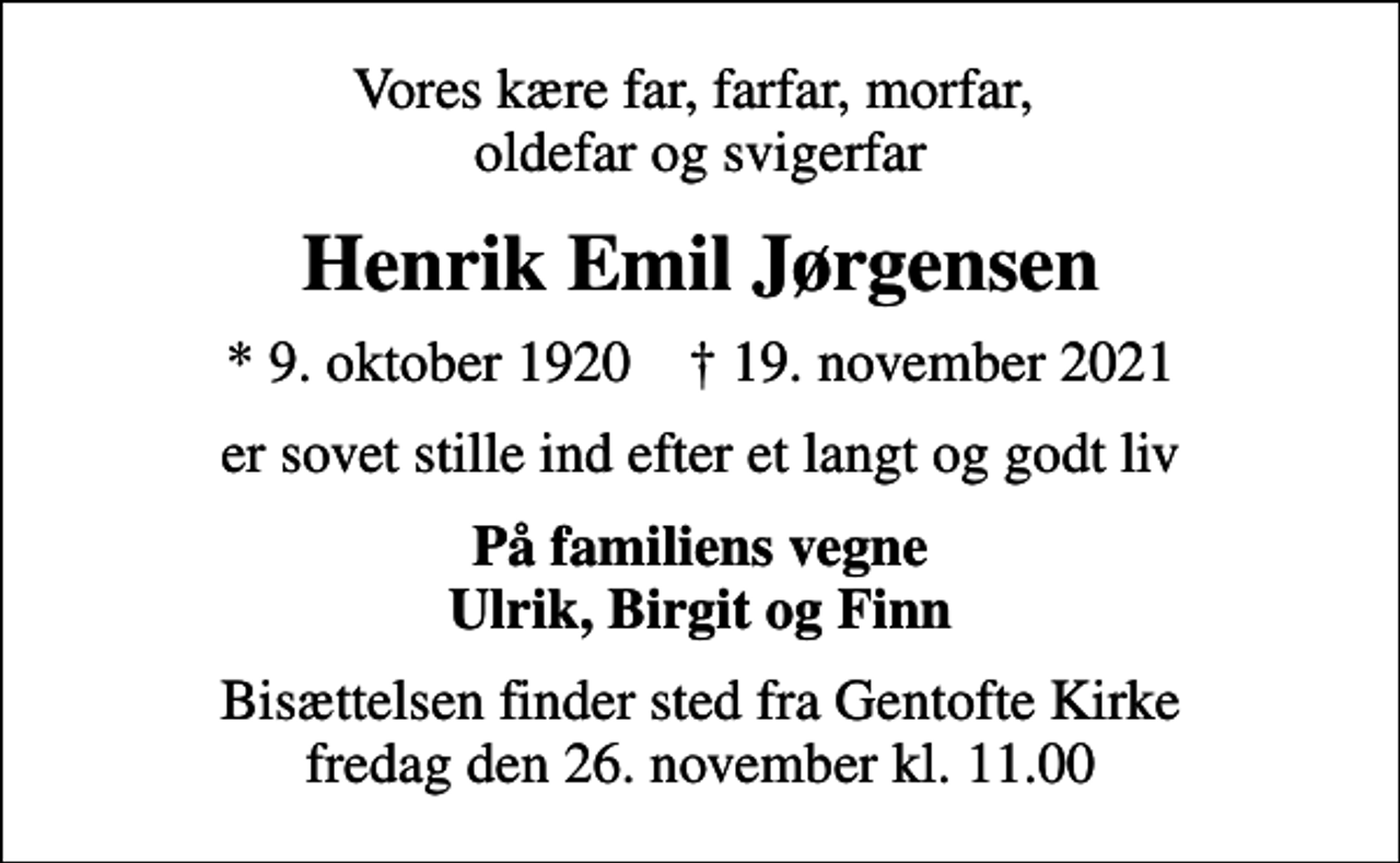 <p>Vores kære far, farfar, morfar, oldefar og svigerfar<br />Henrik Emil Jørgensen<br />* 9. oktober 1920 ✝ 19. november 2021<br />er sovet stille ind efter et langt og godt liv<br />På familiens vegne Ulrik, Birgit og Finn<br />Bisættelsen finder sted fra Gentofte Kirke fredag den 26. november kl. 11.00</p>