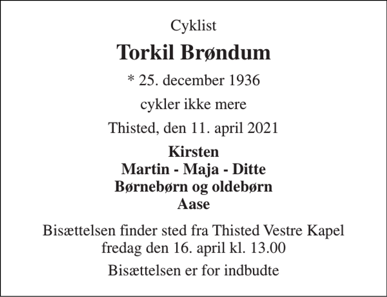 <p>Cyklist<br />Torkil Brøndum<br />*​ 25. december 1936<br />cykler ikke mere<br />Thisted, den 11. april 2021<br />Kirsten Martin - Maja - Ditte Børnebørn og oldebørn Aase<br />Bisættelsen​ finder sted fra Thisted Vestre Kapel​ fredag den 16. april​ kl. 13.00<br />Bisættelsen er for indbudte</p>