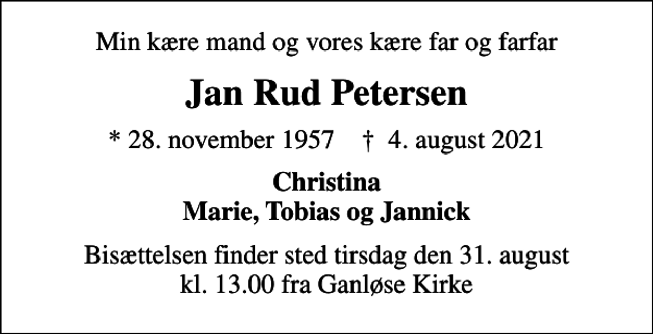 <p>Min kære mand og vores kære far og farfar<br />Jan Rud Petersen<br />* 28. november 1957 ✝ 4. august 2021<br />Christina Marie, Tobias og Jannick<br />Bisættelsen finder sted tirsdag den 31. august kl. 13.00 fra Ganløse Kirke</p>