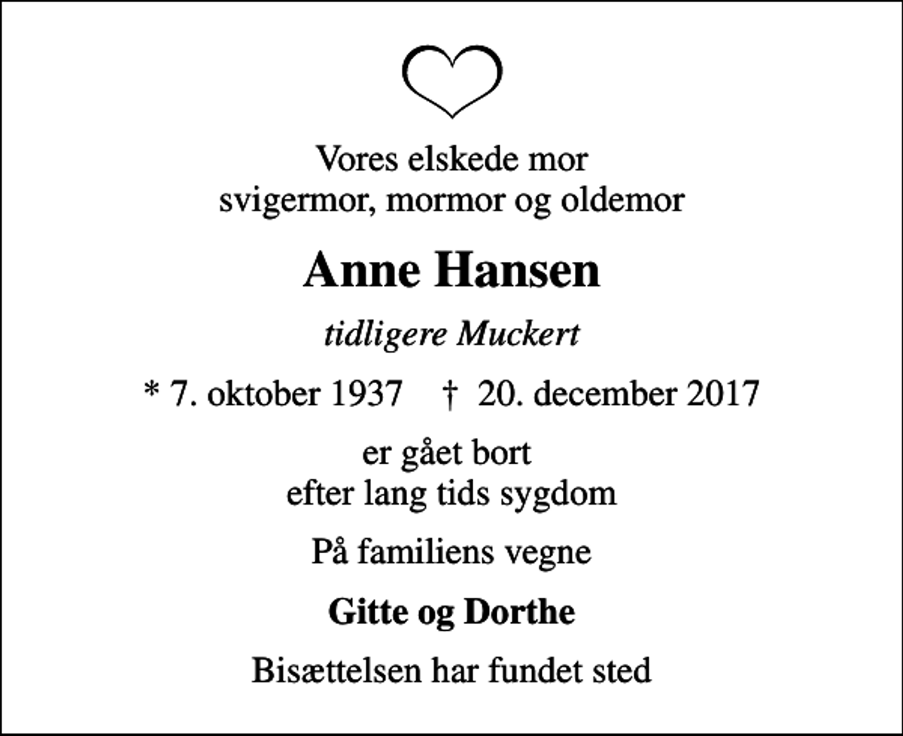 <p>Vores elskede mor svigermor, mormor og oldemor<br />Anne Hansen<br />tidligere Muckert<br />* 7. oktober 1937 ✝ 20. december 2017<br />er gået bort efter lang tids sygdom<br />På familiens vegne<br />Gitte og Dorthe<br />Bisættelsen har fundet sted</p>