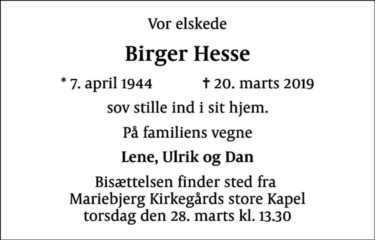 <p>Vor elskede<br />Birger Hesse<br />* 7. april 1944 ✝ 20. marts 2019<br />sov stille ind i sit hjem.<br />På familiens vegne<br />Lene, Ulrik og Dan<br />Bisættelsen finder sted fra Mariebjerg Kirkegårds store Kapel torsdag den 28. marts kl. 13.30</p>