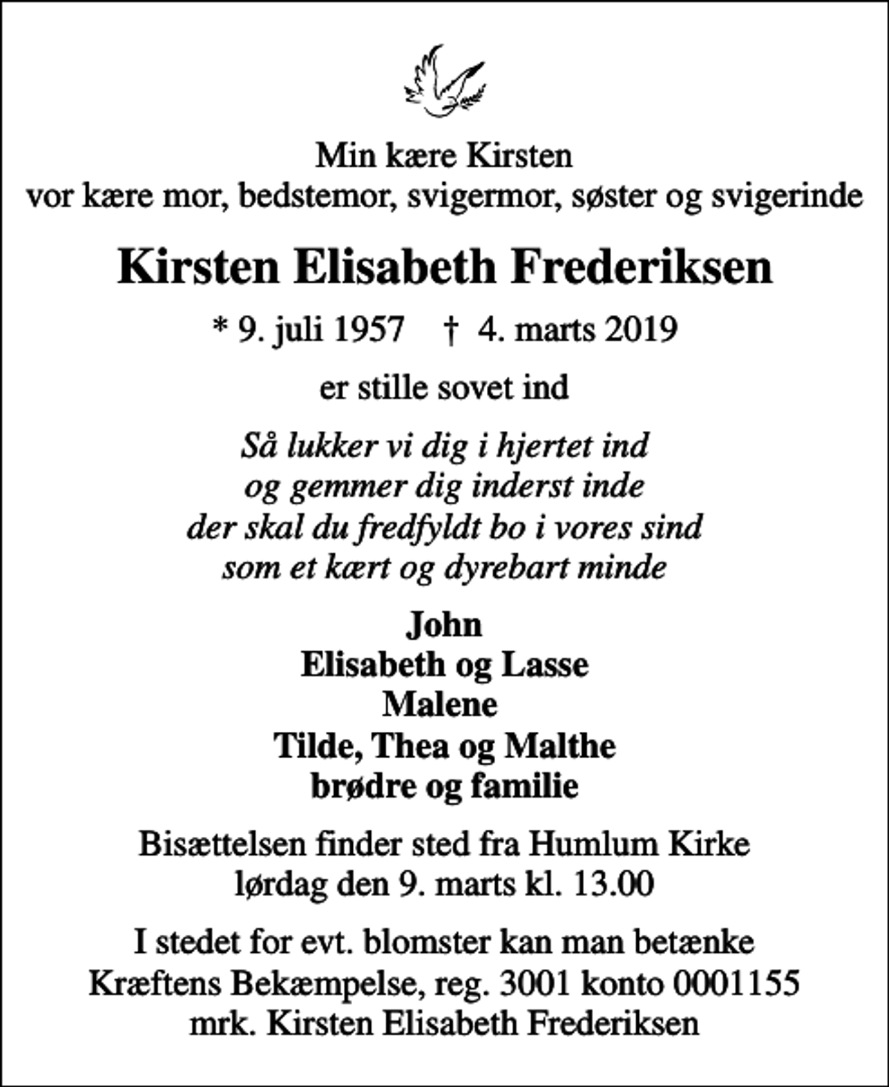 <p>Min kære Kirsten vor kære mor, bedstemor, svigermor, søster og svigerinde<br />Kirsten Elisabeth Frederiksen<br />* 9. juli 1957 ✝ 4. marts 2019<br />er stille sovet ind<br />Så lukker vi dig i hjertet ind og gemmer dig inderst inde der skal du fredfyldt bo i vores sind som et kært og dyrebart minde<br />John Elisabeth og Lasse Malene Tilde, Thea og Malthe brødre og familie<br />Bisættelsen finder sted fra Humlum Kirke lørdag den 9. marts kl. 13.00<br />I stedet for evt. blomster kan man betænke<br />Kræftens Bekæmpelse reg.3001konto0001155mrk. Kirsten Elisabeth<br />Frederiksen</p>
