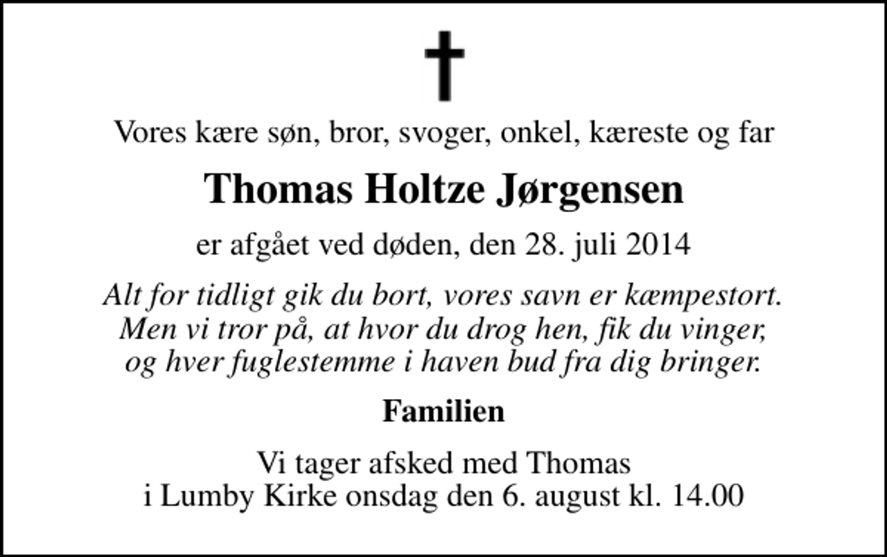 <p>Vores kære søn, bror, svoger, onkel, kæreste og far<br />Thomas Holtze Jørgensen<br />er afgået ved døden, den 28. juli 2014<br />Alt for tidligt gik du bort, vores savn er kæmpestort. Men vi tror på, at hvor du drog hen, fik du vinger, og hver fuglestemme i haven bud fra dig bringer.<br />Familien<br />Vi tager afsked med Thomas i Lumby Kirke onsdag den 6. august kl. 14.00</p>