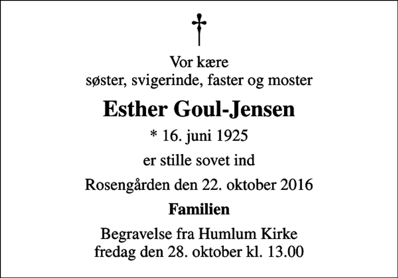 <p>Vor kære søster, svigerinde, faster og moster<br />Esther Goul-Jensen<br />* 16. juni 1925<br />er stille sovet ind<br />Rosengården den 22. oktober 2016<br />Familien<br />Begravelse fra Humlum Kirke fredag den 28. oktober kl. 13.00</p>