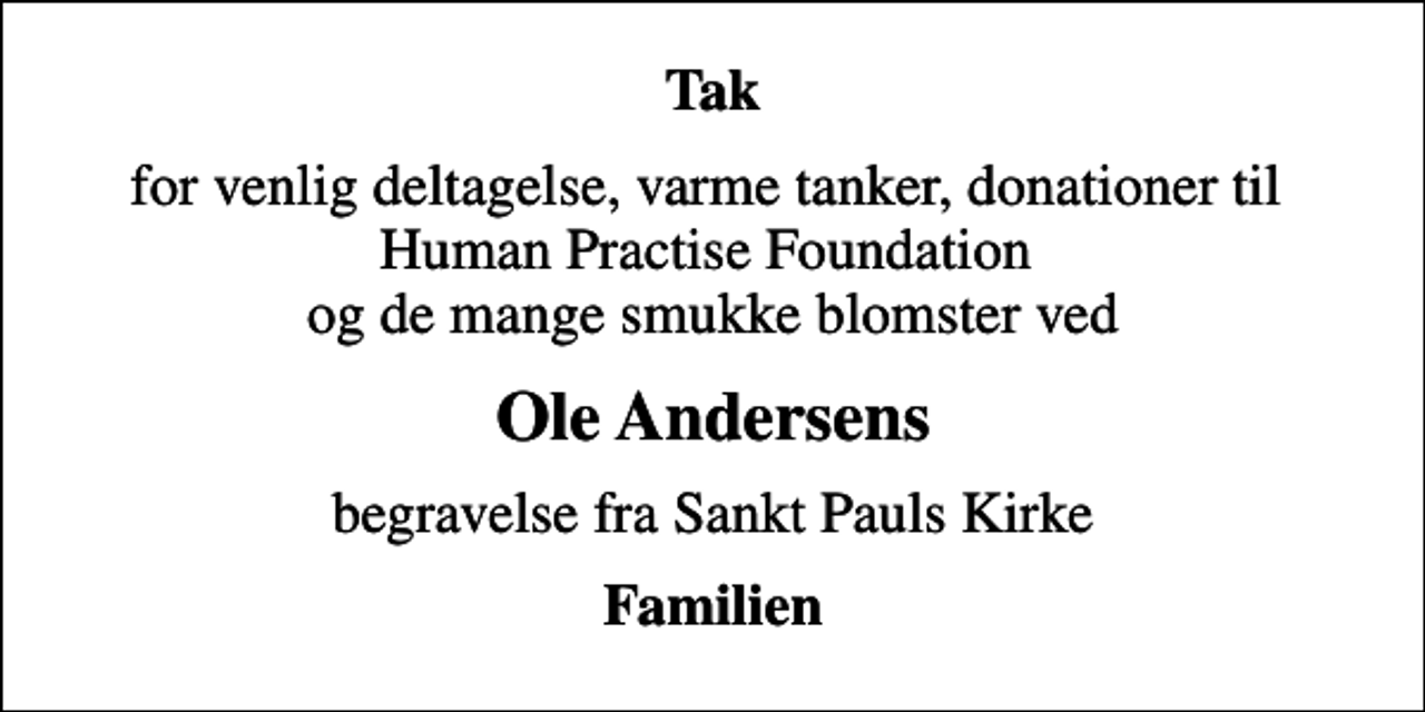 <p>Tak<br />for venlig deltagelse, varme tanker, donationer til Human Practise Foundation og de mange smukke blomster ved<br />Ole Andersens<br />begravelse fra Sankt Pauls Kirke<br />Familien</p>