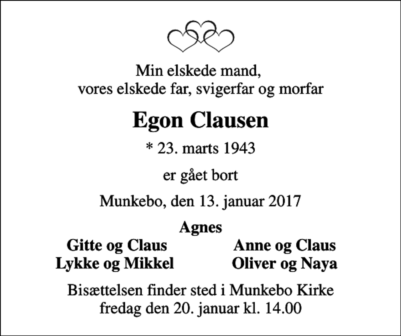 <p>Min elskede mand, vores elskede far, svigerfar og morfar<br />Egon Clausen<br />* 23. marts 1943<br />er gået bort<br />Munkebo, den 13. januar 2017<br />Agnes<br />Gitte og Claus<br />Anne og Claus<br />Lykke og Mikkel<br />Oliver og Naya<br />Bisættelsen finder sted i Munkebo Kirke fredag den 20. januar kl. 14.00</p>