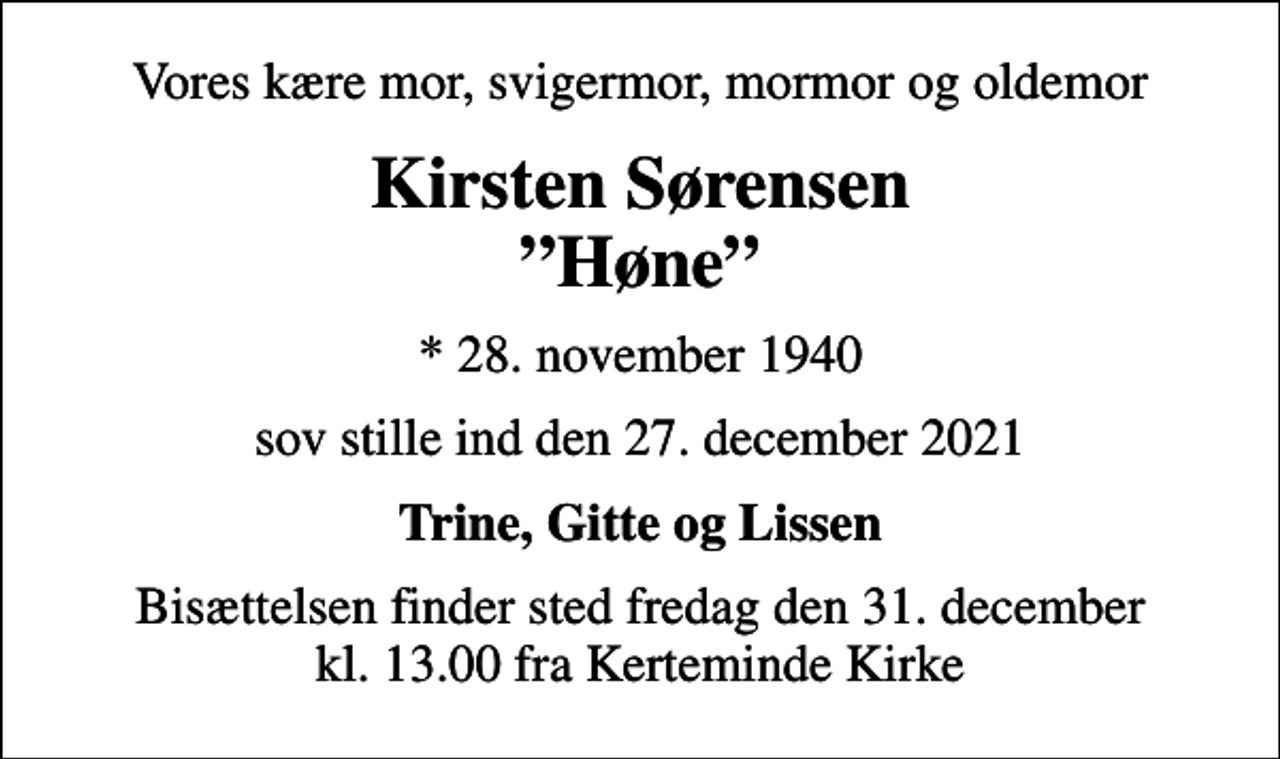 <p>Vores kære mor, svigermor, mormor og oldemor<br />Kirsten Sørensen Høne<br />* 28. november 1940<br />sov stille ind den 27. december 2021<br />Trine, Gitte og Lissen<br />Bisættelsen finder sted fredag den 31. december kl. 13.00 fra Kerteminde Kirke</p>