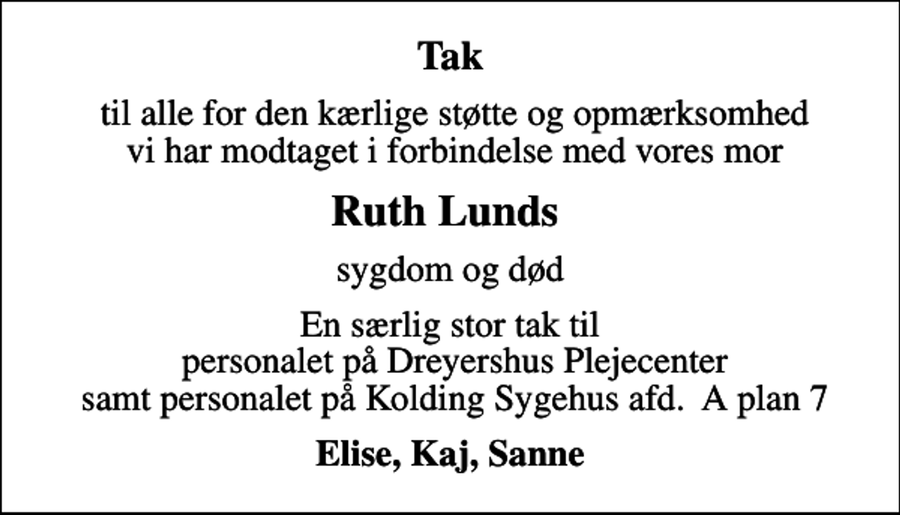<p>Tak<br />til alle for den kærlige støtte og opmærksomhed vi har modtaget i forbindelse med vores mor<br />Ruth Lunds<br />sygdom og død<br />En særlig stor tak til personalet på Dreyershus Plejecenter samt personalet på Kolding Sygehus afd. A plan 7<br />Elise, Kaj, Sanne</p>