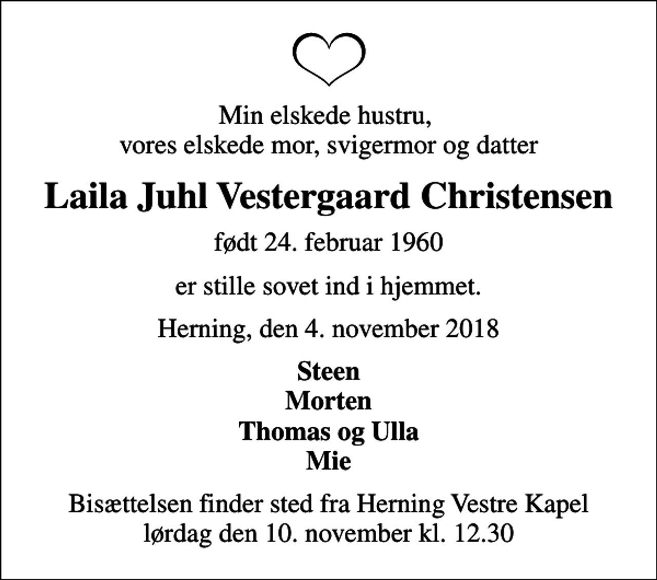 <p>Min elskede hustru, vores elskede mor, svigermor og datter<br />Laila Juhl Vestergaard Christensen<br />født 24. februar 1960<br />er stille sovet ind i hjemmet.<br />Herning, den 4. november 2018<br />Steen Morten Thomas og Ulla Mie<br />Bisættelsen finder sted fra Herning Vestre Kapel lørdag den 10. november kl. 12.30</p>
