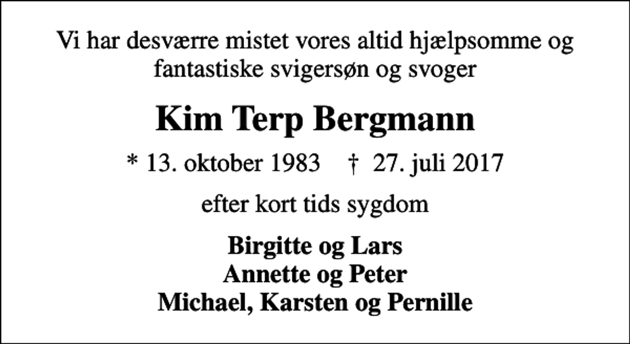 <p>Vi har desværre mistet vores altid hjælpsomme og fantastiske svigersøn og svoger<br />Kim Terp Bergmann<br />* 13. oktober 1983 ✝ 27. juli 2017<br />efter kort tids sygdom<br />Birgitte og Lars Annette og Peter Michael, Karsten og Pernille</p>