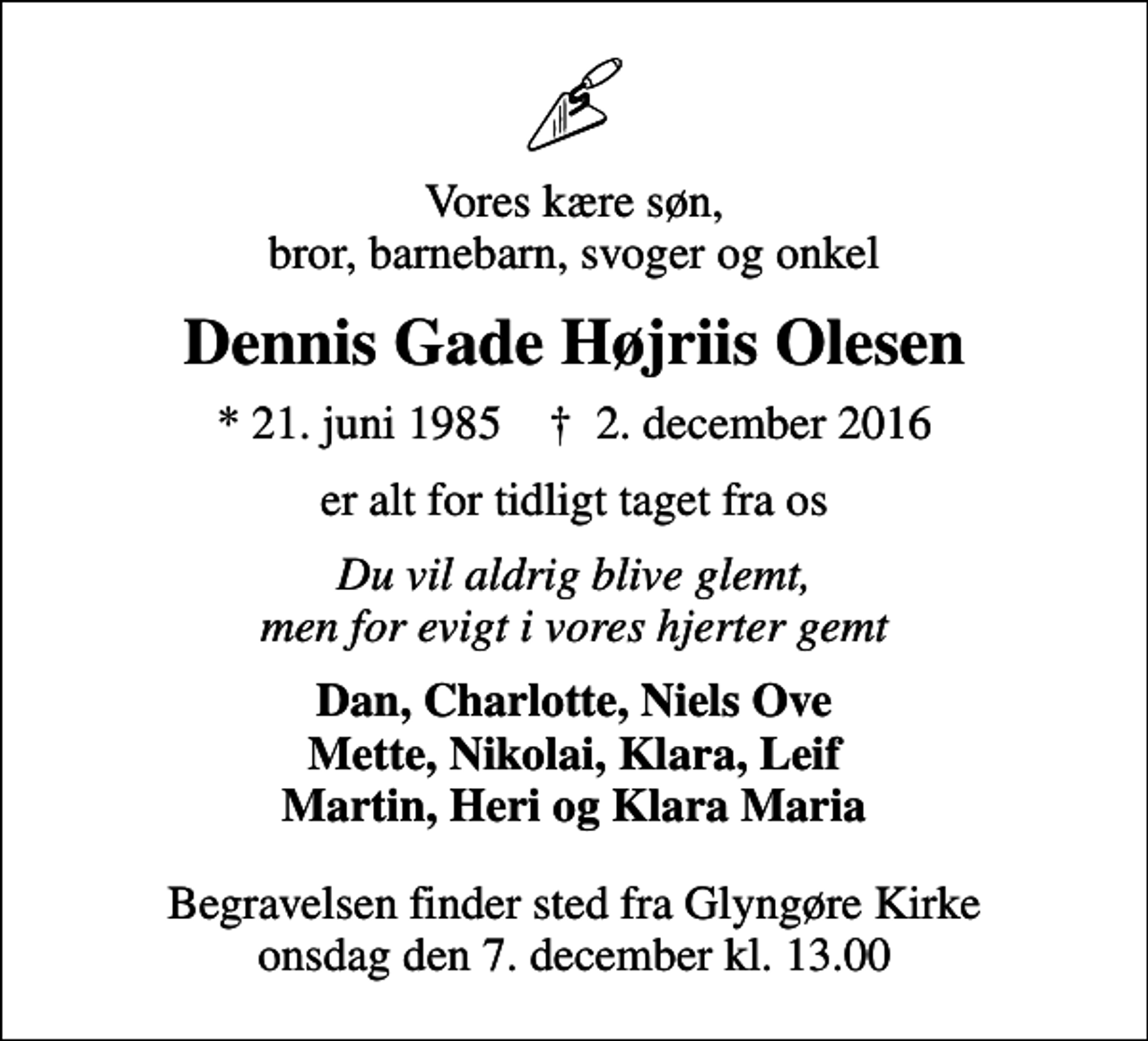 <p>Vores kære søn, bror, barnebarn, svoger og onkel<br />Dennis Gade Højriis Olesen<br />* 21. juni 1985 ✝ 2. december 2016<br />er alt for tidligt taget fra os<br />Du vil aldrig blive glemt, men for evigt i vores hjerter gemt<br />Dan, Charlotte, Niels Ove Mette, Nikolai, Klara, Leif Martin, Heri og Klara Maria<br />Begravelsen finder sted fra Glyngøre Kirke onsdag den 7. december kl. 13.00</p>