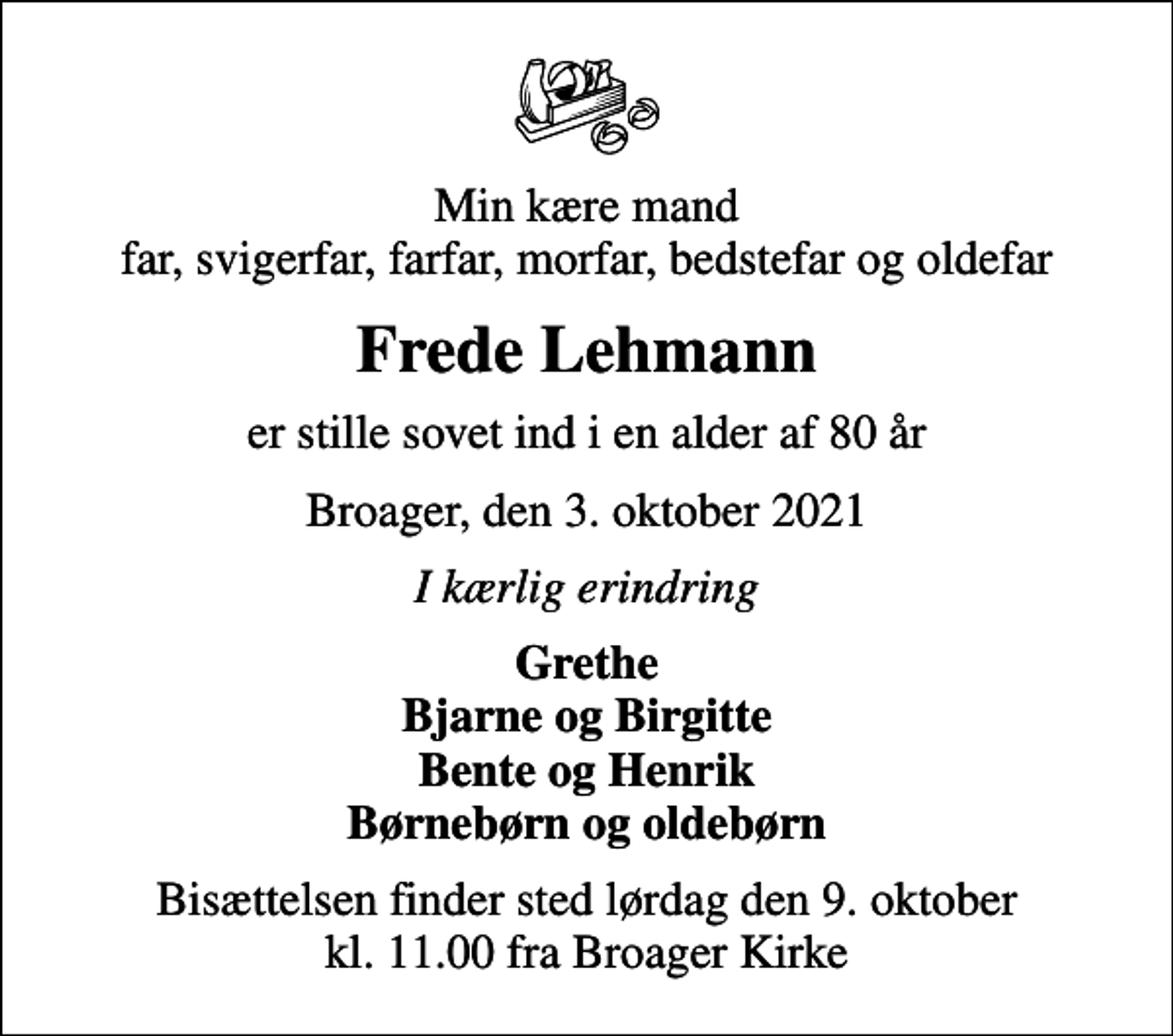 <p>Min kære mand far, svigerfar, farfar, morfar, bedstefar og oldefar<br />Frede Lehmann<br />er stille sovet ind i en alder af 80 år<br />Broager, den 3. oktober 2021<br />I kærlig erindring<br />Grethe Bjarne og Birgitte Bente og Henrik Børnebørn og oldebørn<br />Bisættelsen finder sted lørdag den 9. oktober kl. 11.00 fra Broager Kirke</p>