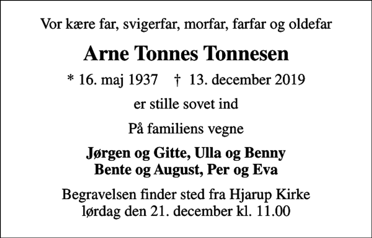 <p>Vor kære far, svigerfar, morfar, farfar og oldefar<br />Arne Tonnes Tonnesen<br />* 16. maj 1937 ✝ 13. december 2019<br />er stille sovet ind<br />På familiens vegne<br />Jørgen og Gitte, Ulla og Benny Bente og August, Per og Eva<br />Begravelsen finder sted fra Hjarup Kirke lørdag den 21. december kl. 11.00</p>