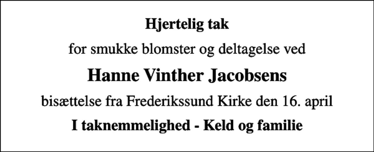 <p>Hjertelig tak<br />for smukke blomster og deltagelse ved<br />Hanne Vinther Jacobsens<br />bisættelse fra Frederikssund Kirke den 16. april<br />I taknemmelighed - Keld og familie</p>