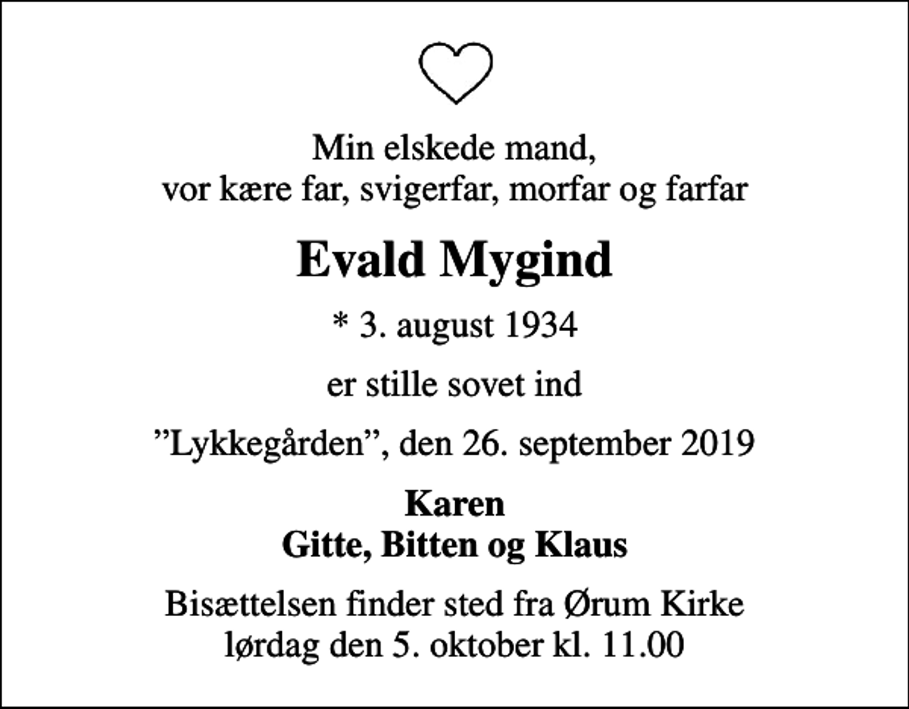 <p>Min elskede mand, vor kære far, svigerfar, morfar og farfar<br />Evald Mygind<br />* 3. august 1934<br />er stille sovet ind<br />Lykkegården, den 26. september 2019<br />Karen Gitte, Bitten og Klaus<br />Bisættelsen finder sted fra Ørum Kirke lørdag den 5. oktober kl. 11.00</p>