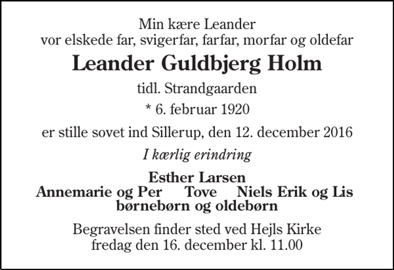 <p>Min kære Leander vor elskede far, svigerfar, farfar, morfar og oldefar<br />Leander Guldbjerg Holm<br />tidl. Strandgaarden<br />* 6. februar 1920<br />er stille sovet ind Sillerup, den 12. december 2016<br />I kærlig erindring<br />Esther Larsen<br />Annemarie og Per<br />Niels Erik og Lis<br />børnebørn og oldebørn<br />Begravelsen finder sted ved Hejls Kirke fredag den 16. december kl. 11.00<br />Tove</p>