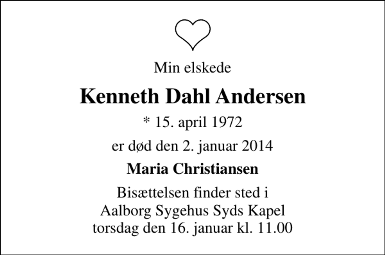 <p>Min elskede<br />Kenneth Dahl Andersen<br />* 15. april 1972<br />er død den 2. januar 2014<br />Maria Christiansen<br />Bisættelsen finder sted i Aalborg Sygehus Syds Kapel torsdag den 16. januar kl. 11.00</p>