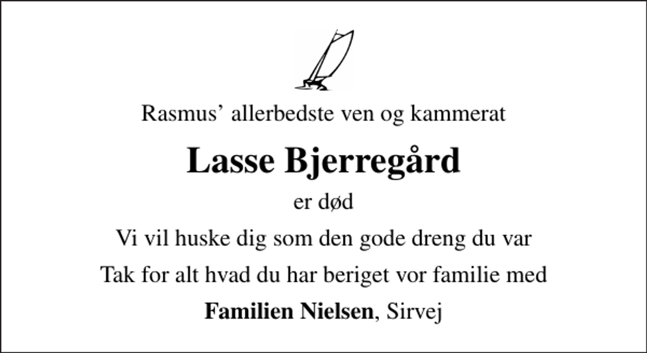 <p>Rasmus allerbedste ven og kammerat<br />Lasse Bjerregård<br />er død<br />Vi vil huske dig som den gode dreng du var<br />Tak for alt hvad du har beriget vor familie med<br /><em>Familien Nielsen</em>, Sirvej</p>