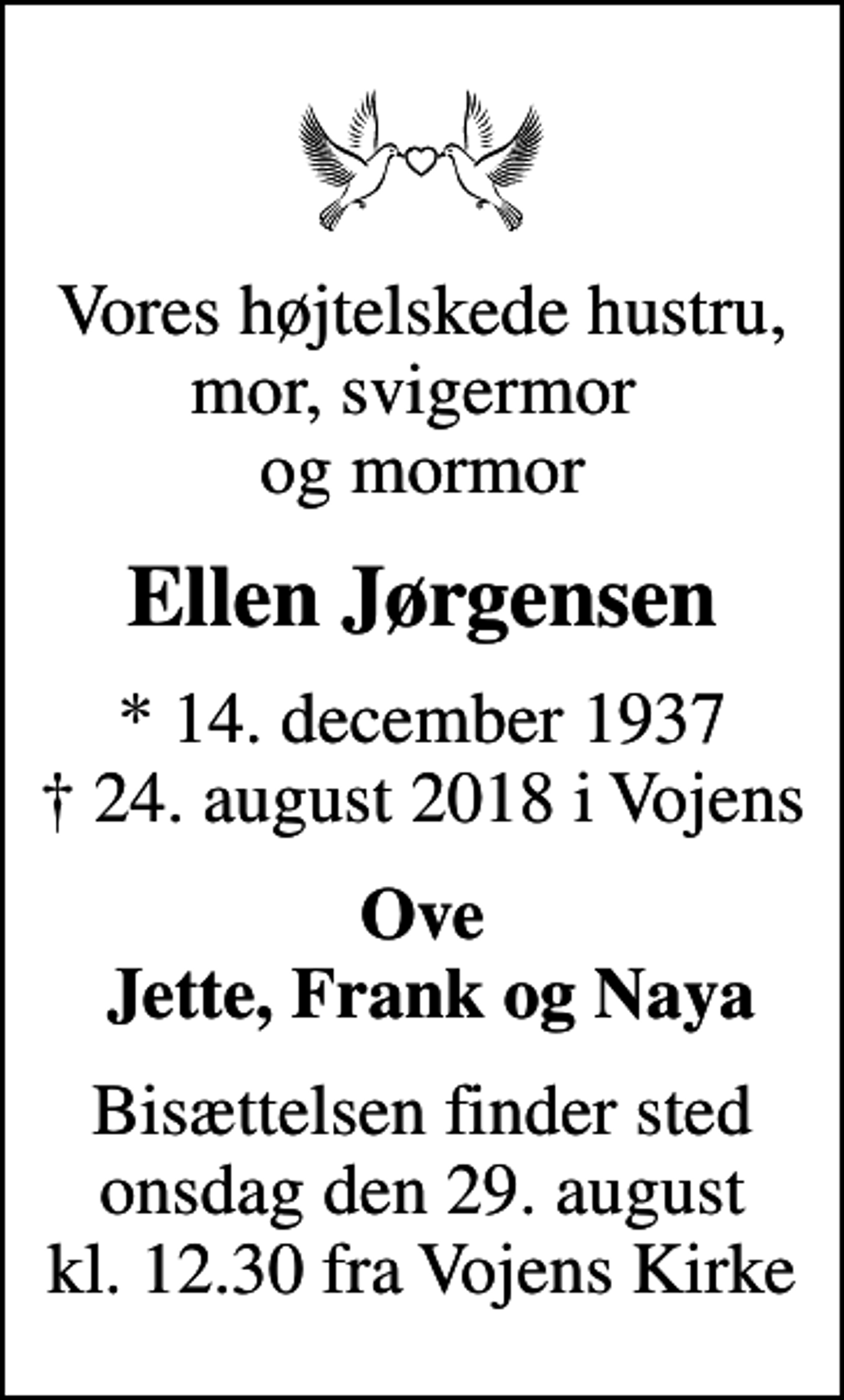 <p>Vores højtelskede hustru, mor, svigermor og mormor<br />Ellen Jørgensen<br />* 14. december 1937<br />✝ 24. august 2018 i Vojens<br />Ove Jette, Frank og Naya<br />Bisættelsen finder sted onsdag den 29. august kl. 12.30 fra Vojens Kirke</p>