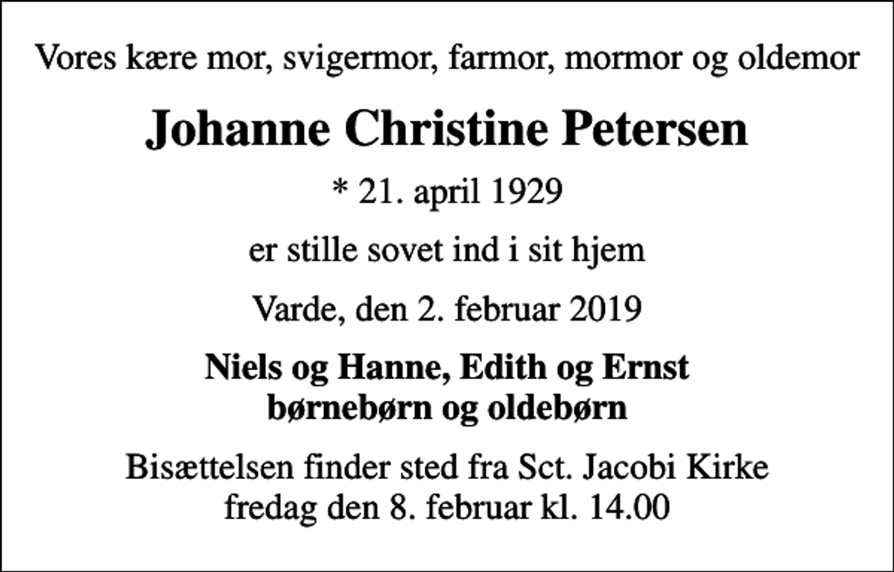 <p>Vores kære mor, svigermor, farmor, mormor og oldemor<br />Johanne Christine Petersen<br />* 21. april 1929<br />er stille sovet ind i sit hjem<br />Varde, den 2. februar 2019<br />Niels og Hanne, Edith og Ernst børnebørn og oldebørn<br />Bisættelsen finder sted fra Sct. Jacobi Kirke fredag den 8. februar kl. 14.00</p>